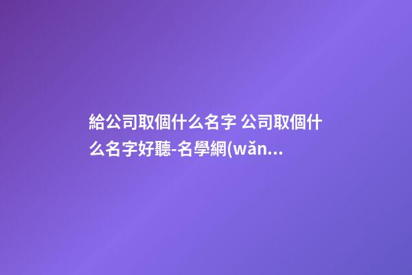 給公司取個什么名字 公司取個什么名字好聽-名學網(wǎng)-第1張-公司起名-玄機派